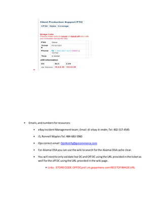 •
• Emails,andnumbersforresources:
• eBayIncidentManagementteam;Email:dl-ebay-it-imdm;Tel:402-517-4545
• i5; Ronnell WaplesTel:484-683-5960
• Opscorrect email:OpsNotify@gsicommerce.com
• For Akamai DSA you can use the wiki tosearch forthe Akamai DSA cache clear.
• You will needtoonlyvalidate live DCandOff DC usingthe URL providedinthe ticketas
well forthe off DC usingthe URL providedinthe wiki page.
• Links: STORECODE.OFFDCprd1.int.gsipartners.comRESTOFIMAGEURL
 