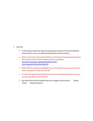 • ClientIQ:
• In ClientIQyoucannotuse rightclickcopy/pastyoushoulduse eitherthe keyboard
shortcuts(ctrl + c/v) or rememberthe keyword(s) orticketnumber(s)
• NOTE: some ticketsare done bythe CPSA (clientProductionSupportAnalysts)andyou
will findinformationonthatthroughhere atthe verybottom:
http://confluence.gspt.net/display/PS/Ops+PS+off-
hours+Support+Process+for+Client+PS
• NOTE: If Before workinghours(09:00) there are no exceptionsyoucanworkon these
tickets.Same goesforafterhours(17:00)
• If ticketis one of the clientsof CPSA but the ticketisopenedbyCustomerservice you
can acknowledge itasa normal ticket.
• Get startedfromthe leftnavigationbarthennavigate toActionQueue TS New
Tickets Request/Incidents.
 