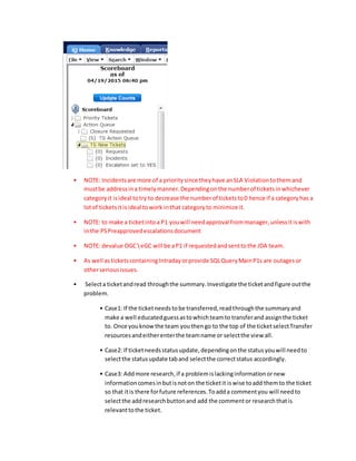 • NOTE: Incidentsare more of a prioritysince theyhave anSLA Violationtothemand
mustbe addressina timelymanner.Dependingonthe numberof ticketsinwhichever
categoryit isideal totry to decrease the numberof ticketsto0 hence if a categoryhas a
lotof ticketsitis ideal towork inthat categoryto minimize it.
• NOTE: to make a ticketintoa P1 youwill needapproval frommanager,unlessitiswith
inthe PSPreapprovedescalationsdocument
• NOTE: devalue OGC  eGC will be aP1 if requestedandsenttothe JDA team.
• As well asticketscontainingIntradayorprovide SQLQueryMainP1s are outagesor
otherseriousissues.
• Selecta ticketandread throughthe summary.Investigate the ticketandfigure outthe
problem.
• Case1: If the ticketneedstobe transferred,readthroughthe summaryand
make a well educatedguessastowhichteamto transferand assignthe ticket
to. Once youknow the team youthengo to the top of the ticketselectTransfer
resourcesandeitherenterthe teamname or selectthe view all.
• Case2: If ticketneedsstatusupdate,dependingonthe statusyouwill needto
selectthe statusupdate taband selectthe correctstatus accordingly.
• Case3: Addmore research,if a problemislackinginformationornew
informationcomesinbutisnoton the ticketit iswise toadd themto the ticket
so that itis there forfuture references.Toadda commentyou will needto
selectthe addresearchbuttonand add the commentor researchthatis
relevanttothe ticket.
 