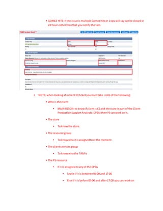 • GOMEZ HITS: If the issue is multiple Gomezhitsor1 ops will saycanbe closedin
24 hours otherthanthat you notifythe tam.
• NOTE: whenlookingata clientIQticketyoumusttake note of the following:
• Who isthe client
• MAIN RESON:to know if clientisCSand the store ispart of the Client
ProductionSupportAnalysts(CPSA) thenPScanworkon it.
• The store
• To know the store.
• The resource group
• To know whoit isassignedtoat the moment.
• The clientservicesgroup
• To know whothe TAMis
• The PS resource
• If it is assignedtoanyof the CPSA
• Leave if it isbetween09:00 and 17:00
• Else if it isbefore 09:00 and after17:00 youcan workon
 