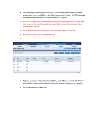 • To close change orderticketsyoumust go to additional followedbyworkflowand
selectingthe currentworkflow byselectingthe numberonthe veryleft.Afterthatyou
will needtoeditandplace inthe correct workflow asneeded.
• NOTE: If a change orderneeds tobe canceledyouwill needtogoto the change order
ticketandinto the workflow andselectoption800and fromthe dropdownselect
change ordercanceled.
• NOTE: RequestonlyP1or P3 neverP2. For Incidentitcanbe P1 P2 or P3.
• NOTE: Petsticketswe will worknormallyon.
•
• Addinga userinclientIQwill needyoutofirst,searchif the userexists,afterthatyou
will needthe followinginformation,contacttype,accesstype,agroupor grouplist.
• Go to file andselectnew contact.
 