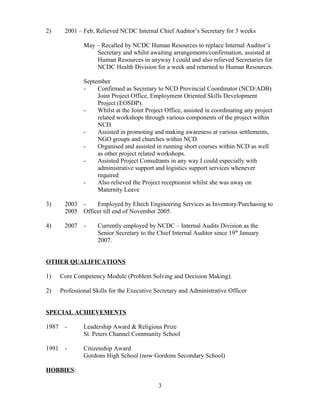 2) 2001 – Feb, Relieved NCDC Internal Chief Auditor’s Secretary for 3 weeks
May – Recalled by NCDC Human Resources to replace Internal Auditor’s
Secretary and whilst awaiting arrangements/confirmation, assisted at
Human Resources in anyway I could and also relieved Secretaries for
NCDC Health Division for a week and returned to Human Resources.
September
- Confirmed as Secretary to NCD Provincial Coordinator (NCD/ADB)
Joint Project Office, Employment Oriented Skills Development
Project (EOSDP).
- Whilst at the Joint Project Office, assisted in coordinating any project
related workshops through various components of the project within
NCD.
- Assisted in promoting and making awareness at various settlements,
NGO groups and churches within NCD.
- Organised and assisted in running short courses within NCD as well
as other project related workshops.
- Assisted Project Consultants in any way I could especially with
administrative support and logistics support services whenever
required
- Also relieved the Project receptionist whilst she was away on
Maternity Leave
3) 2003 - Employed by Eltech Engineering Services as Inventory/Purchasing to
2005 Officer till end of November 2005.
4) 2007 - Currently employed by NCDC – Internal Audits Division as the
Senior Secretary to the Chief Internal Auditor since 19th
January
2007.
OTHER QUALIFICATIONS
1) Core Competency Module (Problem Solving and Decision Making).
2) Professional Skills for the Executive Secretary and Administrative Officer
SPECIAL ACHIEVEMENTS
1987 - Leadership Award & Religious Prize
St. Peters Channel Community School
1991 - Citizenship Award
Gordons High School (now Gordons Secondary School)
HOBBIES:
3
 