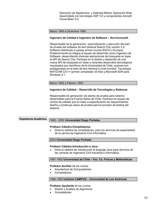 5/7
Dieciocho de Septiembre y Gabriela Mistral. Aplicación Web
desarrollada con tecnología ASP 3.0 y componentes ActiveX
Visual Basic 5.0
Marzo 1993 a Diciembre 1995
Ingeniero de Calidad e Ingeniero de Software – Ars Innovandi
Responsable de la generación, automatización y ejecución del plan
de prueba del software de text retrieval Search City versión 2.0.
Software distribuido a países primer mundo (EEUU y Europa).
Posteriormente se integra al equipo de desarrollo como Ingeniero de
Software, desarrollando diversas aplicaciones de búsqueda en base
al API de Search City. Participa en el diseño y desarrollo de una
nueva API de búsqueda en base a recientes desarrollos tecnológicos
impulsados por científicos de la Universidad de Chile, quienes son
protagonistas en el área de text retrieval a nivel mundial. Tecnología
WATCOM C/C++ (primer compilador 32 bits) y Microsoft SDK para
Windows 3.1.
Marzo 1992 a Febrero 1993
Ingeniero de Calidad – Desarrollo de Tecnologías y Sistemas
Responsable de generación de planes de prueba para sistema
desarrollado para la Fuerza Aérea de Chile. Participa en equipo de
control de calidad que en base a especificación de requerimientos
diseña y construye casos de prueba para el proceso de testing del
sistema.
Experiencia Académica 1993 - 2002 Universidad Diego Portales
Profesor Cátedra Compiladores.
 Dicta la cátedra de compiladores, para los alumnos de especialidad
de la carrera de Ingeniería Civil Informática.
2002 Universidad Diego Portales
Profesor Cátedra Introducción a Java.
 Dicta la cátedra de introducción al lenguaje Java para alumnos de
las carreras de Ingeniería Civil Industrial e Informática.
1991-1992 Universidad de Chile – Fac. Cs. Físicas y Matemáticas
Profesor Auxiliar de los cursos:
 Arquitectura de Computadores
 Compiladores.
1990-1992 Instituto CAMPUS – Universidad de Las Américas
Profesor Ayudante de los cursos:
 Diseño y Análisis de Algoritmos
 Compiladores.
 