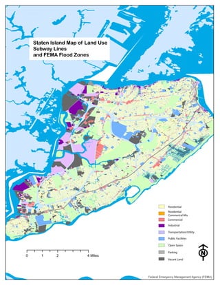 Federal Emergency Management Agency (FEMA)
0 2 41 Miles
F
Staten Island Map of Land Use
Subway Lines
and FEMA Flood Zones
Residential
Residential
Commerical Mix
Commercial
Industrial
Transportation/Utility
Public Facilities
Open Space
Parking
Vacant Land
 