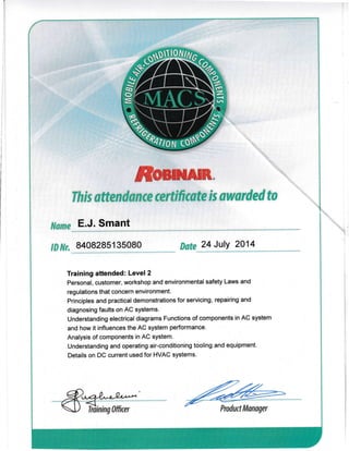 ffiml*I*.
this attend*{t{s $rtificete is awarded ta
l$*me E.J. Smant
lB Nr. 8408285135080 Date 24 July 2014
Training attended: Level 2
Personal, customer, workshop and environmental safety Laws and
regulations that concern environment.
Principles and practical demonstrations for servicing, repairing and
diagnosing faults on AC sYstems.
Understanding electrical diagrams Functions of components in AC system
and how it influences the AC system performance.
Analysis of components in AC system.
Understanding and operating air-conditioning tooling and equipment.
Details on DC current used for HVAG systems.
-ffiry. -
V Tilininq hfficer r/ Product Manager
 