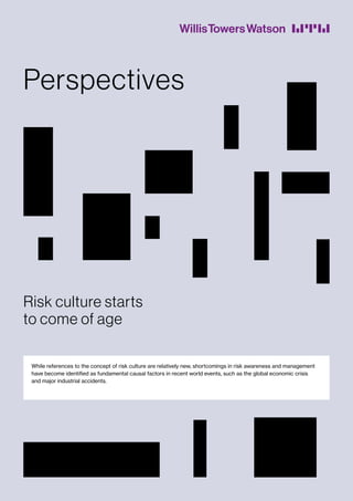While references to the concept of risk culture are relatively new, shortcomings in risk awareness and management
have become identified as fundamental causal factors in recent world events, such as the global economic crisis
and major industrial accidents.
Perspectives
Risk culture starts
to come of age
 