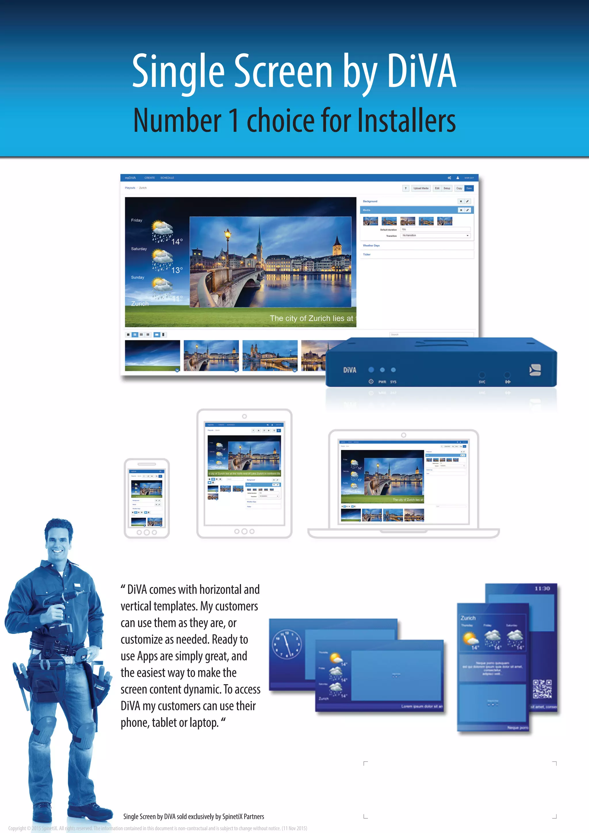 Copyright © 2015 SpinetiX. All rights reserved.The information contained in this document is non-contractual and is subject to change without notice. (11 Nov 2015)
“DiVAcomeswithhorizontaland
verticaltemplates.Mycustomers
canusethemastheyare,or
customizeasneeded.Readyto
useAppsaresimplygreat,and
theeasiestwaytomakethe
screencontentdynamic.Toaccess
DiVAmycustomerscanusetheir
phone,tabletorlaptop.“
Number 1 choice for Installers
Single Screen by DiVA sold exclusively by SpinetiX Partners
Single Screen by DiVA