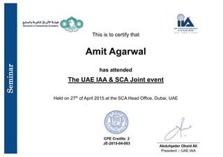 This is to certify that
Amit Agarwal
has attended
The UAE IAA & SCA Joint event
Held on 27th
of April 2015 at the SCA Head Office, Dubai, UAE
CPE Credits: 2
JE-2015-04-003
_______________________
Abdulqader Obaid Ali
President – UAE IAA
Seminar
 