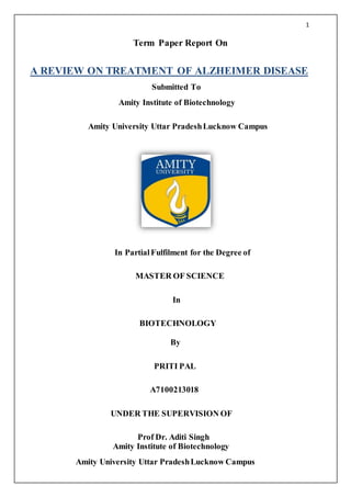 1
Term Paper Report On
A REVIEW ON TREATMENT OF ALZHEIMER DISEASE
Submitted To
Amity Institute of Biotechnology
Amity University Uttar PradeshLucknow Campus
In PartialFulfilment for the Degree of
MASTER OF SCIENCE
In
BIOTECHNOLOGY
By
PRITI PAL
A7100213018
UNDER THE SUPERVISION OF
Prof Dr. Aditi Singh
Amity Institute of Biotechnology
Amity University Uttar PradeshLucknow Campus
 