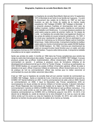 Biographie, Capitaine de corvette René-Martin Abel, CD
Le Capitaine de corvette René-Martin Abel est né le 12 septembre
1973 à Montréal et est l’aîné d’une famille de 5 garçons. Il a joint
le mouvement des cadets de la Marine en 1987 en tant que
musicien au sein du Corps de cadets de la marine royale
canadienne 188 Trafalgar (CCMRC 188 Trafalgar) à Montréal. Il
a remporté plusieurs trophées et récompenses dont celui de
meilleur musicien, meilleur cadet-cadre, trophée du commandant
et la médaille Lord Strathcona. Il a occupé plusieurs positions de
cadet-cadre jusqu’au poste de premier maître de 1re classe de
l’unité. Le Capitaine de corvette Abel s’est également illustré sur
les camps de cadets et a aussi remporté certains prix. En 1991, il
fut choisi pour représenter la région de l’Est en participant à une
croisière de 3 semaines sur le Schooner Maple Leaf en Colombie-
Britannique. Cette même année, il remporta le trophée du meilleur
cadet-cadre du Centre d’entraînement des cadets NCSM Québec
(CEC NCSM Québec). En 1992, il termina son cheminement de
cadet en occupant la plus haute fonction pour un cadet, soit celui
de capitaine d’armes du CEC NCSM Québec. Toujours cette même année, il remporte la médaille
d’excellence de la Légion canadienne.
Après ses années de cadet, il s’enrôle en 1994 dans les Forces canadiennes pour joindre les
rangs du cadre des Instructeurs des cadets. Toujours au sein du CCMRC 188 Trafalgar, il occupa
plusieurs postes tels qu’officier d’administration, officier divisionnaire, officier d’instruction et
commandant en second. Il participa à plusieurs cours de formations militaires et de
développement professionnel tel que le JOLC et Tender Charge. Il continua sa participation au
CEC NCSM Québec en occupant les postes d’officier d’instruction général, officier de piste à
obstacle et de sport, officier d’exercice militaire et cérémonie, officier divisionnaire pour le cours
de pratique de l’art du commandement, officier des normes pour le métier canonnier et
commandant du cours de métier canonnier (deux étés).
C’est en 1997 que le Capitaine de corvette Abel prit son premier mandat de commandant au
CCMRC 188 Trafalgar. Après un mandat de 3 ans, il termina son commandement et se joint au
CCMRC 337 Sainte-Catherine en 2001. Il prit le commandement de cette unité en 2005. Durant
ce commandement, en 2006, il reçut la Décoration des Forces canadiennes (CD) en
reconnaissance de douze années de service militaire et l’année suivante, il devient instructeur
pour l’École Régionale des Instructeurs de Cadets de la région de l’Est (ÉRIC). Suite à ce
commandement, il joindra en 2008 le CCMRC 248 Montréal en tant qu’officier instructeur. Il ne
restera qu’une seule année au sein de cette unité, car en juin 2009, il décida de prendre un
troisième commandement au CCMRC 233 Le St-Étienne jusqu’en mai 2015. En 2013, il fut
décoré de la Médaille du Jubilé de diamant de la reine Elizabeth II et c’est au cours de cette
même année qu’il fut promu au rang de Capitaine de Corvette. En 2014, son unité s’est vue
décerner la mention du plus grand corps de cadets de la marine au Canada.
 