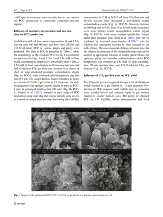 [400 rpm to overcome mass transfer barrier and sustain
the PCC production to chemically controlled reaction
regime.
Inﬂuence of reactant concentration and reaction
time on PCC production
At different milk of lime molar concentration (1 and 2 M),
varying time (60 and 90 min) and ﬂow rates (262.60 and
452.30 mL/min), PCC of various shapes and purity were
produced. The yield of PCC is presented in Table 2, while
the morphology of the resultant PCC for the 8 experiments
are presented in Figs. 1 and 2, for 1 and 2 M milk of lime
molar concentration, respectively. Observably from Table 2,
1 M milk of lime concentration at 60 min reaction time and
262.60 mL/min CO2 gas ﬂow rate, resulted in a cluster of
short or long structured prismatic scalenohedron shapes
(Fig. 1a, PCC-1) with estimated individual particle size less
than 0.5 lm. The scalenohedron shapes formation is likely
as a result of Ca(OH)2 pH close to 13. However, the indi-
vidual particle size appears coarser, double or triple of PCC-
1 size, at prolonged reaction time (90 min) (Fig. 1b, PCC-
2). Mattila et al. (2012), reported in their study of PCC
production using steel slag that coarse particle sizes evolve
as a result of longer reaction time. Increasing the Ca(OH)2
concentration to 2 M at 262.60 mL/min CO2 ﬂow rate and
60 min reaction time, displayed a well-deﬁned rosette
scalenohedron calcite (Fig. 2e, PCC-5). However, increase
in bubbling time of CO2 from 60 to 90 min tends to produce
even more distinct rosette scalenohedron calcite crystal
(Fig. 2f, PCC-6) with more marked spindle-like feature
rather than prismatic look (Feng et al. 2007). This can be
explained by increased mass transfer of CO3
2-
into the
solution and consequent increase in ionic strength of the
milk of lime. The mass transport of these carbonate ions into
the solution is a function of the stirring efﬁciency and can be
tailored by appropriate selection of stirring speed. Hence, the
optimum purity and desirable scalenohedron calcite PCC
morphology was obtained at 2 M milk of lime concentra-
tion, 90 min reaction time and 452.30 mL/min CO2 gas
ﬂowrate (Fig. 2h, PCC-8).
Inﬂuence of CO2 gas ﬂow rate on PCC yield
The CO2 inlet gas was supplied through a frit of 10–40 lm
which resulted in a gas bubble of 1.2 mm diameter. Pro-
duction of PCC requires small bubble size to overcome
mass transfer barrier and enhance liquid to gas contact
leading to smaller particle sizes. The purity of obtained
PCC at 1 M Ca(OH)2 molar concentration and ﬁxed
PCC-1 PCC-2
PCC-3 PCC-4
Fig. 1 Images of the synthesized PCC (PCC-1 to PCC-4) produced at a reactant concentration of 1 M
1251 Page 4 of 7 Environ Earth Sci (2016)75:1251
123
 