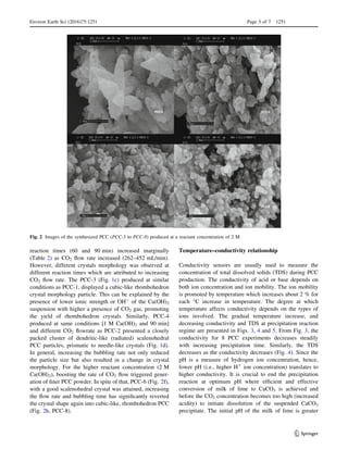 reaction times (60 and 90 min) increased marginally
(Table 2) as CO2 ﬂow rate increased (262–452 mL/min).
However, different crystals morphology was observed at
different reaction times which are attributed to increasing
CO2 ﬂow rate. The PCC-3 (Fig. 1c) produced at similar
conditions as PCC-1, displayed a cubic-like rhombohedron
crystal morphology particle. This can be explained by the
presence of lower ionic strength or OH-
of the Ca(OH)2
suspension with higher a presence of CO2 gas, promoting
the yield of rhombohedron crystals. Similarly, PCC-4
produced at same conditions [1 M Ca(OH)2 and 90 min]
and different CO2 ﬂowrate as PCC-2 presented a closely
packed cluster of dendritic-like (radiated) scalenohedral
PCC particles, prismatic to needle-like crystals (Fig. 1d).
In general, increasing the bubbling rate not only reduced
the particle size but also resulted in a change in crystal
morphology. For the higher reactant concentration (2 M
Ca(OH)2), boosting the rate of CO2 ﬂow triggered gener-
ation of ﬁner PCC powder. In spite of that, PCC-6 (Fig. 2f),
with a good scalenohedral crystal was attained, increasing
the ﬂow rate and bubbling time has signiﬁcantly reverted
the crystal shape again into cubic-like, rhombohedron PCC
(Fig. 2h, PCC-8).
Temperature–conductivity relationship
Conductivity sensors are usually used to measure the
concentration of total dissolved solids (TDS) during PCC
production. The conductivity of acid or base depends on
both ion concentration and ion mobility. The ion mobility
is promoted by temperature which increases about 2 % for
each °C increase in temperature. The degree at which
temperature affects conductivity depends on the types of
ions involved. The gradual temperature increase, and
decreasing conductivity and TDS at precipitation reaction
regime are presented in Figs. 3, 4 and 5. From Fig. 3, the
conductivity for 8 PCC experiments decreases steadily
with increasing precipitation time. Similarly, the TDS
decreases as the conductivity decreases (Fig. 4). Since the
pH is a measure of hydrogen ion concentration, hence,
lower pH (i.e., higher H?
ion concentration) translates to
higher conductivity. It is crucial to end the precipitation
reaction at optimum pH where efﬁcient and effective
conversion of milk of lime to CaCO3 is achieved and
before the CO2 concentration becomes too high (increased
acidity) to initiate dissolution of the suspended CaCO3
precipitate. The initial pH of the milk of lime is greater
PCC-5 PCC-6
PCC-7 PCC-8
Fig. 2 Images of the synthesized PCC (PCC-5 to PCC-8) produced at a reactant concentration of 2 M
Environ Earth Sci (2016)75:1251 Page 5 of 7 1251
123
 