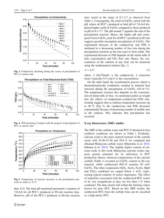 than 12.5. The ﬁnal pH monitored presented a variation of
7.0–6.8 for all PCC’s produced at 90 min reaction time.
However, pH of the PCC’s produced at 60 min reaction
time varied in the range of 8.1–7.7 as observed from
Table 2. Consequently, the yield of CaCO3 varied with the
pH, where all PCC’s produced at ﬁnal pH of 7.0–6.8 dis-
played higher yield of CaCO3 compared to those produced
at pH of 8.1–7.7. The pH around 7 signiﬁes the end of the
precipitation reaction. Hence, the higher pH and conse-
quent lower CaCO3 yield for all PCC’s produced at 60 min
suggests possible incomplete precipitation of CaCO3. The
exponential decrease in the conductivity and TDS is
attributed to a decreasing number of free ions during the
precipitation reactions as the ions react to form solids. The
exponential decrease in TDS depends on the initial milk of
lime concentration and CO2 ﬂow rate. Hence, the con-
centration of the solution at any time can be measured
using the mathematical relation (Eq. 1)
K ¼ k=C ð1Þ
where K (Sm2
/kmol), is the conductivity, k correction
factor (typically 0.7) and C is the concentration.
On the other hand, the recarbonation process which is
thermodynamically exothermic resulted in minimal heat
emission during the precipitation of CaCO3 (10–16 °C).
The temperature increase also depends on the concentra-
tion of initial milk of lime. As mentioned earlier an insight
into the effects of temperature–conductivity–TDS rela-
tionship suggests that as solution temperature increases up
to 40 °C (Fig. 5), the conductivity and TDS decreases
exponentially because of decreasing number of mobile ions
in the solution. This indicates that precipitation has
occurred.
X-ray ﬂuorescence (XRF) studies
The XRF of the carbide waste and PCC-8 obtained at best
synthesis conditions are shown in Table 1. Evidently,
calcium oxide is the main mineral element of the carbide
waste with 54.96–57.40 and 58.6 % for computed and
obtained Malaysian carbide waste (Muntohar et al. 2016;
Othman et al. 2015). The slightly higher content of cal-
cium oxide in this work (Malaysian calcium oxide) sug-
gests greater potential for its utilization in PCC
production. Hence, chemical compositions of the calcium
carbide (Table 1) revealed no CaCO3 content in the raw
material, while synthesized PCC-8 contains 99 wt%
CaCO3. The other components (SiO2, Al2O3, Fe2O3, MgO
and P2O5) combined are ranged below 1 wt%, repre-
senting typical contents of minor importance. The effect
of impurities associated with the synthesized PCC seems
to be very insigniﬁcant as they are less than 1 % when
combined. The data clearly fall within the limiting values
known for pure PCC. Based on this XRF results, the
synthesized PCC from the carbide lime can be classiﬁed
as a high purity PCC.
Fig. 3 Conductivity declining during the course of precipitation of
PCC at various rates
Fig. 4 TDS declining in tandem with the progress of precipitation of
PCC at various rates
Fig. 5 Temperature of reactant increases as the precipitation pro-
ceeds as much as 16 °C
1251 Page 6 of 7 Environ Earth Sci (2016)75:1251
123
 