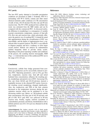 PCC purity
The best PCC purity obtained at favorable precipitation
conditions are presented in Table 2. Evidently, PCC-8 is
outstanding with 99 % CaCO3 content and other minor
chemical elements under conditions of 2 M concentration
of milk of lime, 452.30 mL/min CO2 ﬂow rate and 90 min
reaction time. The 99 % PCC produced from carbide lime
waste was estimated from the XRF studies and can be
compared with the commercial PCC. As discussed earlier,
the difference in morphology is a consequence of variable
reactant concentration, temperature, measure of ﬁnal pH,
CO2 ﬂow rate and reaction time, which advertently inﬂu-
ences the particle size of resulting PCC. It should be noted
that agglomeration during the crystallization of PCC was
unavoidable, and the degree of agglomeration have a sig-
niﬁcant effect in particle analysis. Dry PCC is very difﬁcult
to disperse properly and have a tendency to form larger
crystal clusters. Particle size analysis by sedimentation
method frequently failed to provide satisfy results.
Depending on the preset operating variables and conditions
of the process, the scanning electron micrographs, SEM
(Figs. 1, 2) showed that most of the synthesized PCC are in
the range of 0.1–0.5 lm.
Conclusion
Conclusively, carbide lime sludge generated from acet-
ylene gas production can be successfully utilized to pro-
duce PCC. Operating parameters, such as CO2 gas ﬂow
rate, temperature, reaction time, ﬁnal pH and initial
hydrated lime concentration, inﬂuence the resulting pur-
ity, morphology and particle size of PCC. Increasing CO2
ﬂow rate (from 262.60 and 452.30 mL/min) showed a
negligible increase in the obtained PCC purity; however,
the resulting crystal morphology changed signiﬁcantly.
Also, the conductivity and TDS of the lime solution
decreased as the temperature increases during the pre-
cipitation reaction which can be attributed to in situ
decreasing mobile ions. Hence, at 2 M hydrated carbide
lime concentration, CO2 ﬂow rate of 452.30 mL/min, and
pH of 6.98, 99 % pure PCC was achieved in 90 min
reaction time. Finally, regular, uniform crystalline of
scalenohedral, prismatic and blocky rhombohedron with a
deﬁnite particle size of 0.1–0.5 lm was obtained in all the
experiment.
Acknowledgments The Authors sincerely wish to thank people
whose assistance has made this effort became a reality, especially to
technical staff of the School of Materials and Mineral Resources
Engineering and Ministry of Science, Technology and Innovation
(MOSTI) Malaysia under e-science fund research Grant (603316).
References
Adams RD (2005) Adhesive bonding: science, technology and
applications. Elsevier, Amsterdam
Armour M-A (2003) Hazardous laboratory chemicals disposal guide.
CRC Press, Boca Raton
Ayeche R, Hamdaoui O (2012) Valorization of carbide lime waste, a by-
product of acetylene manufacture, in wastewater treatment. Desalin
Water Treat 50:87–94. doi:10.1080/19443994.2012.708547
Ciullo PA (1996) Industrial minerals and their uses: a handbook and
formulary. William Andrew, London
De Crom K, Chiang YW, Van Gerven T, Santos RM (2015)
Puriﬁcation of slag-derived leachate and selective carbonation
for high-quality precipitated calcium carbonate synthesis. Chem
Eng Res Design 104:180–190. doi:10.1016/j.cherd.2015.07.029
Feng B, Yong AK, An H (2007) Effect of various factors on the
particle size of calcium carbonate formed in a precipitation
process. Mater Sci Eng A 445–446:170–179. doi:10.1016/j.
msea.2006.09.010
Huang S-C, Naka K, Chujo Y (2007) A carbonate controlled-addition
method for amorphous calcium carbonate spheres stabilized by
poly(acrylic acid)s. Langmuir 23:12086–12095. doi:10.1021/
la701972n
Kenny M, Oates T (2000) Lime and limestone. In: Ullmann’s
encyclopedia of industrial chemistry. Wiley-VCH, Weinheim.
doi:10.1002/14356007.a15_317.pub2
Liu Y-Q, Lan G-H, Zeng P (2016) Size-dependent calcium carbonate
precipitation induced microbiologically in aerobic granules.
Chem Eng J 285:341–348. doi:10.1016/j.cej.2015.10.020
Ma A, Jia Q, Su H, Zhi Y, Tian N, Wu J, Shan S (2015) Study of CO2
cyclic absorption stability of CaO-based sorbents derived from
lime mud puriﬁed by sucrose method. Environ Sci Pollut Res
23:2530–2536. doi:10.1007/s11356-015-5477-4
Mattila H-P, Grigaliu¯nait_e I, Zevenhoven R (2012) Chemical kinetics
modeling and process parameter sensitivity for precipitated
calcium carbonate production from steelmaking slags. Chem
Eng J 192:77–89. doi:10.1016/j.cej.2012.03.068
Muntohar A, Hartono E, Diana W, Rahmawati A (2016) Effect of
cement replacement with carbide waste on the strength of
stabilized clay subgrade. Civ Eng Dimens 18:8–15
Nasser MS, Al-Marri MJ, Benamor A, Onaizi SA, Khraisheh M, Saad
MA (2015) Flocculation and viscoelastic behavior of industrial
papermaking suspensions. Korean J Chem Eng 33:448–455.
doi:10.1007/s11814-015-0167-y
Onimisi JA, Ismail R, Arifﬁn KS, Baharun N, Hussin HB (2016) A
novel rapid mist spray technique for synthesis of single phase
precipitated calcium carbonate using solid–liquid–gas process.
Korean J Chem Eng. doi:10.1007/s11814-016-0093-7
Othman R, Isa N, Othman A (2015) Precipitated calcium carbonate from
industrial waste for paper making. Sains Malays 44:1561–1565
Sae-oui P, Sirisinha C, Thaptong P (2009) Utilization of limestone
dust waste as ﬁller in natural rubber. J Mater Cycles Waste
Manag 11:166–171. doi:10.1007/s10163-008-0230-4
Suwanthai W, Punsuvon V, Vaithanomsat P (2015) Optimization of
biodiesel production from a calcium methoxide catalyst using a
statistical model. Korean J Chem Eng 33:90–98. doi:10.1007/
s11814-015-0096-9
Thenepalli T, Jun A, Han C, Ramakrishna C, Ahn J (2015) A strategy
of precipitated calcium carbonate (CaCO3) ﬁllers for enhancing
the mechanical properties of polypropylene polymers. Korean J
Chem Eng 32:1009–1022. doi:10.1007/s11814-015-0057-3
Watkins G, Makela M, Dahl O (2010) Innovative use potential of
industrial residues from the steel, paper and pulp industries—a
preliminary study. Prog Ind Ecol Int J 7:185–204. doi:10.1504/
PIE.2010.037775
Environ Earth Sci (2016)75:1251 Page 7 of 7 1251
123
 