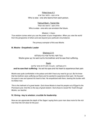 Pirkei Avos 4:1 
‫איזהו חכם ­ הלומד מכל אדם‬ 
Who is wise ­ one who learns from each person. 
 
Talmud Bavli ­ Tamid 32a 
‫איזהו חכם ­ הרואה את הנולד‬ 
Who is wise ­ one who can envision the future. 
 
Wisdom = Vision 
True wisdom comes when you use the power of your imagination. When you view the world 
from the perspective of others and see beyond your particular circumstance. 
 
The primary exemplar of this was Moshe. 
 
III. Moshe ­ Empathetic Leader 
 
Shemos 2:11 
‫ם‬ָ‫ת‬ֹ‫ל‬ְ‫ב‬ִ‫ס‬ְ‫בּ‬ ‫א‬ְ‫ר‬ַ‫יּ‬ַ‫ו‬ ‫יו‬ָ‫ח‬ֶ‫ל־א‬ֶ‫ֵא א‬‫צ‬ֵ‫יּ‬ַ‫ו‬ ‫ה‬ ֶ‫שׁ‬ֹ‫ַל מ‬‫דּ‬ְ‫ג‬ִ‫יּ‬ַ‫ו‬ 
Moshe grew up; he went out to his brethren and he saw their suffering. 
 
Rashi 
:‫וירא בסבלתם ­ נתן עיניו ולבו להיות מיצר עליהם‬ 
and he saw their suffering​ ­ he set his eyes and his heart to experience their pain 
 
Moshe was quite comfortable in the palace and didn’t have any need to go out. But he knew 
that his brethren were suffering out there and he wanted to experience their pain. He focused 
his eyes to see and opened his heart to feel. He empathized with them, bearing the burden with 
his fellow man.  
 
This is the hallmark of a great leader. God chose Moshe to lead his people out of Egypt to the 
Promised Land. And this is the way of great wisdom. God chose to reveal His Torah through 
Moshe, our teacher. 
 
IV. Giving ­ key to wisdom; crucible for leadership 
 
Now we can appreciate the depth of the Sages’ saying that a poor man does more for the rich 
man than the rich does for the poor. 
 
 
 
3 
 