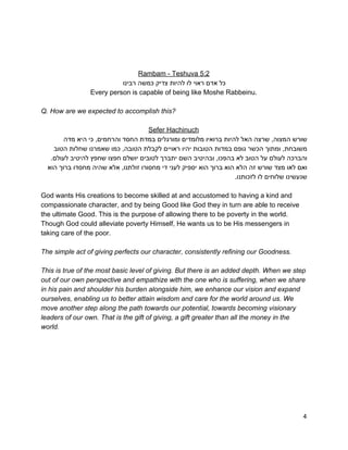  
 
 
Rambam ­ Teshuva 5:2 
‫כל אדם ראוי לו להיות צדיק כמשה רבינו‬ 
Every person is capable of being like Moshe Rabbeinu. 
 
Q. How are we expected to accomplish this? 
 
Sefer Hachinuch 
‫שורש המצוה, שרצה האל להיות ברואיו מלומדים ומורגלים במדת החסד והרחמים, כי היא מדה‬ 
‫משובחת, ומתוך הכשר גופם במדות הטובות יהיו ראויים לקבלת הטובה, כמו שאמרנו שחלות הטוב‬ 
.‫והברכה לעולם על הטוב לא בהפכו, ובהיטיב השם יתברך לטובים יושלם חפצו שחפץ להיטיב לעולם‬ 
‫ואם לאו מצד שורש זה הלא הוא ברוך הוא יספיק לעני די מחסורו זולתנו, אלא שהיה מחסדו ברוך הוא‬ 
.‫שנעשינו שלוחים לו לזכותנו‬ 
 
God wants His creations to become skilled at and accustomed to having a kind and 
compassionate character, and by being Good like God they in turn are able to receive 
the ultimate Good. This is the purpose of allowing there to be poverty in the world. 
Though God could alleviate poverty Himself, He wants us to be His messengers in 
taking care of the poor. 
 
The simple act of giving perfects our character, consistently refining our Goodness. 
 
This is true of the most basic level of giving. But there is an added depth. When we step 
out of our own perspective and empathize with the one who is suffering, when we share 
in his pain and shoulder his burden alongside him, we enhance our vision and expand 
ourselves, enabling us to better attain wisdom and care for the world around us. We 
move another step along the path towards our potential, towards becoming visionary 
leaders of our own. That is the gift of giving, a gift greater than all the money in the 
world. 
4 
 