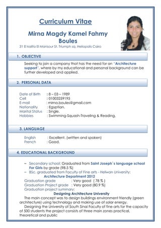 2. PERSONAL DATA
1. OBJECTIVE
4. EDUCATIONAL BACKGROUND
Curriculum Vitae
Mirna Magdy Kamel Fahmy
Boules
31 El kalifa El Mansour St. Triumph sq. Heliopolis Cairo
Seeking to join a company that has the need for an “Architecture
support”, where by my educational and personal background can be
further developed and applied.
Date of Birth : 8 – 03 – 1989
Cell : 01003259195
E-mail : mirna.boules@gmail.com
Nationality : Egyptian.
Marital Status : Single.
Hobbies : Swimming-Squash-Traveling & Reading.
3. LANGUAGE
English : Excellent. (written and spoken)
French : Good.
– Secondary school: Graduated from Saint Joseph`s language school
For Girls by grade (98.5 %)
– BSc. graduated from Faculty of Fine arts - Helwan University:
Architecture Department 2012
Graduation grade : Very good ( 78 % )
Graduation Project grade : Very good (80.9 %)
Graduation project summary:
Designing Architecture University
The main concept was to design buildings environment friendly (green
architecture) using technology and making use of solar energy.
Designing the University of South Sinai Faculty of fine arts for the capacity
of 500 students the project consists of three main zones practical,
theoretical and public
 
