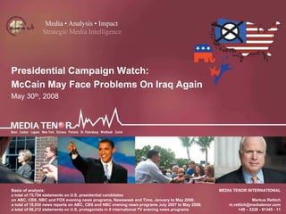 1
MEDIA TENOR INTERNATIONAL
Markus Rettich
m.rettich@mediatenor.com
+49 – 2228 - 91345 - 11
Presidential Campaign Watch:
McCain May Face Problems On Iraq Again
May 30th, 2008
Basis of analysis:
a total of 75,754 statements on U.S. presidential candidates
on ABC, CBS, NBC and FOX evening news programs, Newsweek and Time, January to May 2008;
a total of 18,930 news reports on ABC, CBS and NBC evening news programs July 2007 to May 2008;
a total of 66,212 statements on U.S. protagonists in 8 international TV evening news programs
 