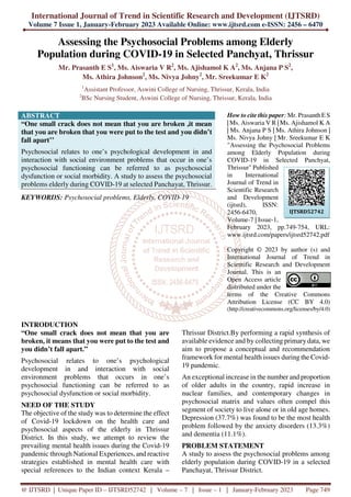 International Journal of Trend in Scientific Research and Development (IJTSRD)
Volume 7 Issue 1, January-February 2023 Available Online: www.ijtsrd.com e-ISSN: 2456 – 6470
@ IJTSRD | Unique Paper ID – IJTSRD52742 | Volume – 7 | Issue – 1 | January-February 2023 Page 749
Assessing the Psychosocial Problems among Elderly
Population during COVID-19 in Selected Panchyat, Thrissur
Mr. Prasanth E S1
, Ms. Aiswaria V R2
, Ms. Ajishamol K A2
, Ms. Anjana P S2
,
Ms. Athira Johnson2
, Ms. Nivya Johny2
, Mr. Sreekumar E K2
1
Assistant Professor, Aswini College of Nursing, Thrissur, Kerala, India
2
BSc Nursing Student, Aswini College of Nursing, Thrissur, Kerala, India
ABSTRACT
“One small crack does not mean that you are broken ,it mean
that you are broken that you were put to the test and you didn’t
fall apart’’
Psychosocial relates to one’s psychological development in and
interaction with social environment problems that occur in one’s
psychosocial functioning can be referred to as psychosocial
dysfunction or social morbidity. A study to assess the psychosocial
problems elderly during COVID-19 at selected Panchayat, Thrissur.
KEYWORDS: Psychosocial problems, Elderly, COVID-19
How to cite this paper: Mr. Prasanth E S
| Ms. Aiswaria V R | Ms. Ajishamol K A
| Ms. Anjana P S | Ms. Athira Johnson |
Ms. Nivya Johny | Mr. Sreekumar E K
"Assessing the Psychosocial Problems
among Elderly Population during
COVID-19 in Selected Panchyat,
Thrissur" Published
in International
Journal of Trend in
Scientific Research
and Development
(ijtsrd), ISSN:
2456-6470,
Volume-7 | Issue-1,
February 2023, pp.749-754, URL:
www.ijtsrd.com/papers/ijtsrd52742.pdf
Copyright © 2023 by author (s) and
International Journal of Trend in
Scientific Research and Development
Journal. This is an
Open Access article
distributed under the
terms of the Creative Commons
Attribution License (CC BY 4.0)
(http://creativecommons.org/licenses/by/4.0)
INTRODUCTION
“One small crack does not mean that you are
broken, it means that you were put to the test and
you didn’t fall apart.”
Psychosocial relates to one’s psychological
development in and interaction with social
environment problems that occurs in one’s
psychosocial functioning can be referred to as
psychosocial dysfunction or social morbidity.
NEED OF THE STUDY
The objective of the study was to determine the effect
of Covid-19 lockdown on the health care and
psychosocial aspects of the elderly in Thrissur
District. In this study, we attempt to review the
prevailing mental health issues during the Covid-19
pandemic through National Experiences, and reactive
strategies established in mental health care with
special references to the Indian context Kerala –
Thrissur District.By performing a rapid synthesis of
available evidence and by collecting primary data, we
aim to propose a conceptual and recommendation
framework for mental health issues during the Covid-
19 pandemic.
An exceptional increase in the number and proportion
of older adults in the country, rapid increase in
nuclear families, and contemporary changes in
psychosocial matrix and values often compel this
segment of society to live alone or in old age homes.
Depression (37.7%) was found to be the most health
problem followed by the anxiety disorders (13.3%)
and dementia (11.1%).
PROBLEM STATEMENT
A study to assess the psychosocial problems among
elderly population during COVID-19 in a selected
Panchayat, Thrissur District.
IJTSRD52742
 