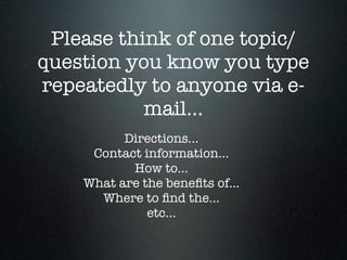 Please think of one topic/
question you know you type
repeatedly to anyone via e-
           mail...
          Directions...
     Contact information...
           How to...
    What are the beneﬁts of...
      Where to ﬁnd the...
              etc...
 