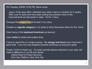 On Tuesday, 9/9/08 12:02 PM, Steve wrote:

  Jason, A few days after I attended your class I went on vacation for 2 weeks.
  Well, now I'm back and have been putting into practice many of the
  improvements we discussed in class. So far, I have:

Changed the subject line of emails in my inbox

Created an agenda category in my tasks to track discussion items for the future

Used many of the keyboard shortcuts we learned

Used verbs for tasks and subject lines

I have to report this is a huge success. My energy and focus have improved a
great deal. I can now see progress towards achieving my long term goals.

Finally, I'd like to thank you. I'm quite sure the lessons learned in your class will
make a difference in my life and career.
     Global Head of Project Services
     End User Platform, New York City

                                                                                        96
 