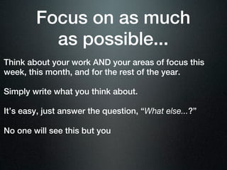 Focus on as much
          as possible...
Think about your work AND your areas of focus this
week, this month, and for the rest of the year.

Simply write what you think about.

It’s easy, just answer the question, “What else...?”

No one will see this but you
 