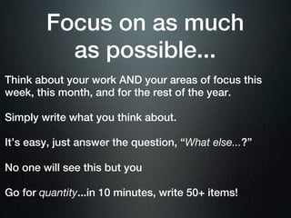 Focus on as much
          as possible...
Think about your work AND your areas of focus this
week, this month, and for the rest of the year.

Simply write what you think about.

It’s easy, just answer the question, “What else...?”

No one will see this but you

Go for quantity...in 10 minutes, write 50+ items!
 