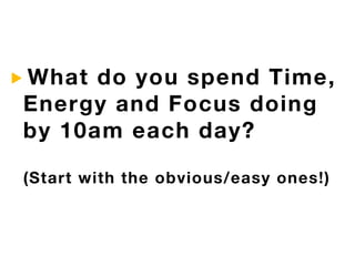 What do you spend Time,
Energy and Focus doing
by 10am each day?

(Start with the obvious/easy ones!)
 