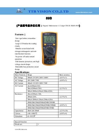 89B
(产品型号展示优化词：Digital Multimeter 1/2 digit TRUE RMS 89B)
Features：
·New type holster, streamline
design
·Large LCD makes the reading
clearly.
·Metallic screen board with
stronger antimagnetic and anti-
interferential function.
·No power off under natural
operation.
·Full function protection, anti-high
voltage circuit design.
·Restorable fuse protection circuit
design.
Specifications:
Basic Function Range Basic accuracy
DC Voltage 200mV/2V/20V/200V/1000V ±(0.5%+3)
AC Voltage 20V/200V/750V ±(0.8%+5)
DC Current 200mV/2V/20V/200V/750V 　
AC Current 2mA/200mA/20A 　
20mA/200mA//20A ±(1.5%+3)
200uA/2000uA/20mA/200mA/20A 　
Resistance 20mA/200mA /20A 　
200mA/20A ±(1.5%+5)
200uA/2000uA /20mA/200mA/20A 　
200Ω/2kΩ/20kΩ/200kΩ/2MΩ/200MΩ 　
200Ω/2kΩ/20kΩ/200kΩ/20MΩ/200MΩ ±(0.8%+3)
200Ω/2kΩ/20kΩ/200kΩ/2MΩ/20MΩ 　
Capacitance 20nF/2uF/200uF ±(2.5%+20)
Celsius (-40~1000)℃ ±(0.8%+4)
Fahrenheit (0~1832)℉ 　
Special Function
Diode test √
www.ttbvision.com
 