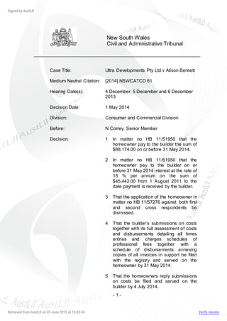 - 1 -
New South Wales
Civil and Administrative Tribunal
Case Title: Ultra Developments Pty Ltd v Alison Bennett
Medium Neutral Citation: [2014] NSWCATCD 61
Hearing Date(s): 4 December, 5 December and 6 December
2013
Decision Date: 1 May 2014
Division: Consumer and Commercial Division
Before: N Correy, Senior Member
Decision: 1 In matter no HB 11/51950 that the
homeowner pay to the builder the sum of
$88,174.00 on or before 31 May 2014.
2 In matter no HB 11/51950 that the
homeowner pay to the builder on or
before 31 May 2014 interest at the rate of
18 % per annum on the sum of
$45,442.00 from 1 August 2011 to the
date payment is received by the builder.
3 That the application of the homeowner in
matter no HB 11/57276 against both first
and second cross respondents be
dismissed.
4 That the builder’s submissions on costs
together with its full assessment of costs
and disbursements detailing all times
entries and charges schedules of
professional fees together with a
schedule of disbursements annexing
copies of all invoices in support be filed
with the registry and served on the
homeowner by 31 May 2014.
5 That the homeowners reply submissions
on costs be filed and served on the
builder by 4 July 2014.
 