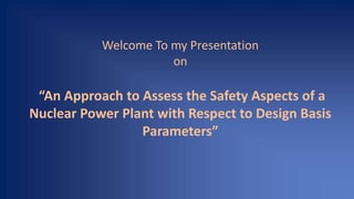 Welcome To my Presentation
on
“An Approach to Assess the Safety Aspects of a
Nuclear Power Plant with Respect to Design Basis
Parameters”
 