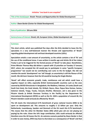 Initiative "one book in one snapshot"
Title of the book/paper: Brexit: Threats and Opportunities for Global Development
Author: Owen Barder (Center for Global Development)
Date of publication: 28 June 2016
Sectors/areas of interest: Brexit, UK, European Union, Global development aid
Summary
This short article, which was published five days after the Brits decided to leave the EU,
speculates in a very well-balanced manner the threats and opportunities of ‘Brexit’
regarding global development aid and least developed countries (LDCs).
Speculation entails a vast amount of uncertainty, so the article contains a lot of ‘ifs’ and
the use of the conditional tense. It was written 6 months ago and Article 50 of the Lisbon
Treaty is yet to be triggered for the formal process of ‘Brexit’ to take place. Nonetheless,
Prime Minster Theresa May did deliver a speech with 12 priorities on Tuesday 17 January
2017, where she accepted the UK would pay to participate in some “specific European
programmes” but would not be contributing vast sums to the EU budget. She did not
mention the words ‘development’ nor ‘aid’ though, so uncertainty is still the flavour of the
month. We did learn however that the UK would be leaving the Single Market.
‘Brexit’ will affect economic growth, trade, remittances and aid which could have a
negative impact on LDCs; especially British Commonwealth countries such as the ones
covered by DEVCO Directorate H: Bangladesh, the Maldives, Pakistan, Sri Lanka (South and
South East Asia), the Cook Islands, Fiji, Kiribati, Nauru, Niue, Papua New Guinea, Samoa,
Solomon Islands, Tonga, Tuvalu, Vanuatu (Pacific). Moreover, aid is also given to the
Pitcairn Islands (a British Overseas Territory in the Pacific) by the Department for
International Development (DFID) as well as the EU. With a population of around 40, the
Pitcairn Islanders could seriously be affected by ‘Brexit’.
The UK meets the international 0.7% benchmark of gross national income (GNI) to be
spent on development aid. This amounts to roughly £ 12 billion per year. Only the
Netherlands, Luxembourg, Sweden and Denmark of the EU reach this 0.7% benchmark.
This means that the other EU Member States (MS) which give aid are not playing (or
paying) by the rules. Given the UK’s large contribution, LDCs could seriously be affected
therefore once the UK leaves the EU. An extreme scenario posited by Owen Barder is that
in order to save money, DFID may have to shut down as a consequence of ‘Brexit’ and that
 