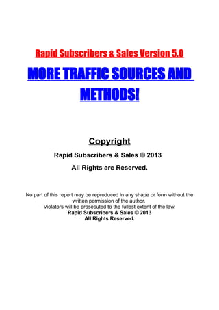 Rapid Subscribers & Sales Version 5.0
MORE TRAFFIC SOURCES AND
METHODS!
Copyright
Rapid Subscribers & Sales © 2013
All Rights are Reserved.
No part of this report may be reproduced in any shape or form without the
written permission of the author.
Violators will be prosecuted to the fullest extent of the law.
Rapid Subscribers & Sales © 2013
All Rights Reserved.
 