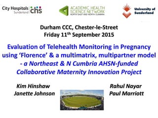 Durham CCC, Chester-le-Street
Friday 11th September 2015
Evaluation of Telehealth Monitoring in Pregnancy
using ‘Florence’ & a multimatrix, multipartner model
- a Northeast & N Cumbria AHSN-funded
Collaborative Maternity Innovation Project
Kim Hinshaw Rahul Nayar
Janette Johnson Paul Marriott
 