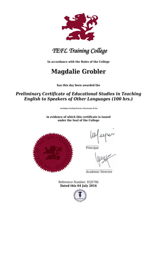 In accordance with the Rules of the College
Magdalie Grobler
has this day been awarded the
Preliminary Certificate of Educational Studies in Teaching
English to Speakers of Other Languages (100 hrs.)
- including Teaching Practice (Practicum) 20 hrs
in evidence of which this certificate is issued
under the Seal of the College
Principal
Academic Director
Reference Number: EQS786
Dated this 04 July 2016
 