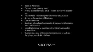 ● Born in Arkansas
● Parents run a grocery store
● Works at the store as a child - learns hard work at early
age
● Full football scholarship to University of Arkansas
● Serves as Co-captain of his team
● Gets his Masters
● Starts an oil and gas business in Arkansas, which makes
him a millionaire
● Uses that money to purchase struggling business for
$150 million
● Turns it into one of the most recognizable brands on
the planet, worth $4.2 billion
SUCCESS???
 
