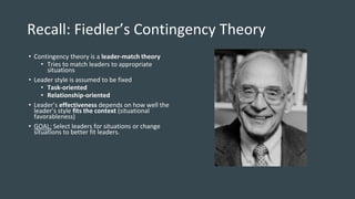 Recall: Fiedler’s Contingency Theory
• Contingency theory is a leader-match theory
• Tries to match leaders to appropriate
situations
• Leader style is assumed to be fixed
• Task-oriented
• Relationship-oriented
• Leader’s effectiveness depends on how well the
leader’s style fits the context (situational
favorableness)
• GOAL: Select leaders for situations or change
situations to better fit leaders.
 