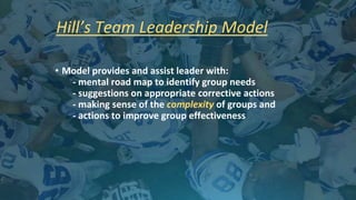 Hill’s Team Leadership Model
• Model provides and assist leader with:
- mental road map to identify group needs
- suggestions on appropriate corrective actions
- making sense of the complexity of groups and
- actions to improve group effectiveness
 