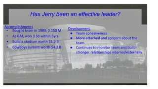 Accomplishments
• Bought team in 1989: $ 150 M
• As GM, won 3 SB within 6yrs
• Build a stadium worth $1.2 B
• Cowboys current worth $4.2 B
Development
● Team cohesiveness
● More attached and concern about the
team
● Continues to monitor team and build
stronger relationships internal/externally
Has Jerry been an effective leader?
 
