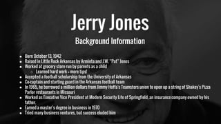 Jerry Jones
Background Information
● Born October 13, 1942
● Raised in Little Rock Arkansas by Arminta and J.W. “Pat” Jones
● Worked at grocery store run by parents as a child
○ Learned hard work = more tips!
● Accepted a football scholarship from the University of Arkansas
● Co-captain and starting guard in the Arkansas football team
● In 1965, he borrowed a million dollars from Jimmy Hoffa's Teamsters union to open up a string of Shakey's Pizza
Parlor restaurants in Missouri
● Worked as Executive Vice President at Modern Security Life of Springfield, an insurance company owned by his
father.
● Earned a master’s degree in business in 1970
● Tried many business ventures, but success eluded him
 