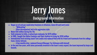 Jerry Jones
Background Information
● Began an oil and gas exploration business in Arkansas, Jones Oil and Land Lease
○ “Wildcatting”
○ Often disrespected, led to his aggressive style
● Made $50 million during the 70s
● Sold company to Arkla, a natural gas company, for $175 million
● In 1989, bought the Dallas Cowboys and their stadium in Irving for $150 million
● Immediately fired existing coach Tom Landry and replaced him with his friend and teammate from his college
team, Jimmy Johnson.
○ A few months later, replaced General Manager Tex Schramm with himself
● In the next few years, with Jones personally involved in the team’s every aspect, the team improved by leaps and
bounds.
 