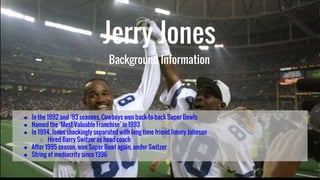 Jerry Jones
Background Information
● In the 1992 and ‘93 seasons, Cowboys won back-to-back Super Bowls
● Named the ‘Most Valuable Franchise’ in 1993
● In 1994, Jones shockingly separated with long time friend Jimmy Johnson
○ Hired Barry Switzer as head coach
● After 1995 season, won Super Bowl again, under Switzer
● String of mediocrity since 1996
 