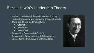 Recall: Lewin’s Leadership Theory
• leader's characteristic behaviors when directing,
motivating, guiding and managing groups of people
• There are 3 basic leadership styles
• Autocratic
• Democratic
• Laissez-faire
• Autocratic = Command & Control
• Democratic = Team oriented & Collaborative
• Laissez-Faire = Delegative & Little Guidance
 