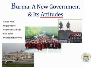 Burma: A New Government
& Its Attitudes
Adrian Allen
Miguel Ibarra
Valentina Martinez
Paul Rolon
Michael Yatskievych
 
