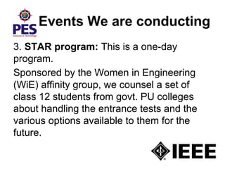 Events We are conducting
3. STAR program: This is a one-day
program.
Sponsored by the Women in Engineering
(WiE) affinity group, we counsel a set of
class 12 students from govt. PU colleges
about handling the entrance tests and the
various options available to them for the
future.
 