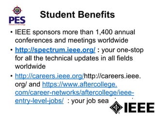 Student Benefits
• IEEE sponsors more than 1,400 annual
conferences and meetings worldwide
• http://spectrum.ieee.org/ : your one-stop
for all the technical updates in all fields
worldwide
• http://careers.ieee.org/http://careers.ieee.
org/ and https://www.aftercollege.
com/career-networks/aftercollege/ieee-
entry-level-jobs/ : your job search engine
 