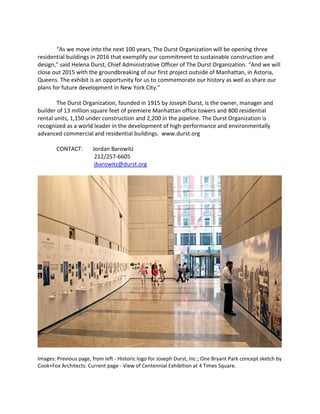 “As we move into the next 100 years, The Durst Organization will be opening three
residential buildings in 2016 that exemplify our commitment to sustainable construction and
design,” said Helena Durst, Chief Administrative Officer of The Durst Organization. “And we will
close out 2015 with the groundbreaking of our first project outside of Manhattan, in Astoria,
Queens. The exhibit is an opportunity for us to commemorate our history as well as share our
plans for future development in New York City.”
The Durst Organization, founded in 1915 by Joseph Durst, is the owner, manager and
builder of 13 million square feet of premiere Manhattan office towers and 800 residential
rental units, 1,150 under construction and 2,200 in the pipeline. The Durst Organization is
recognized as a world leader in the development of high-performance and environmentally
advanced commercial and residential buildings. www.durst.org
CONTACT: Jordan Barowitz
212/257-6605
jbarowitz@durst.org
Images: Previous page, from left - Historic logo for Joseph Durst, Inc.; One Bryant Park concept sketch by
Cook+Fox Architects. Current page - View of Centennial Exhibition at 4 Times Square.
 
