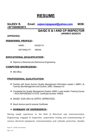 RESUME
SAJEEV R. Email: sajeevrajagopal@yahoo.com MOB:
+971564993973
QA/QC E & I AND CP INSPECTOR
(ARAMCO &ZADCO
APPROVED)
PERSONNEL PROFILE:-
NAME : SAJEEV R.
NATIONALITY: INDIAN
EDUCATIONAL QUALIFICATION:-
 Diploma in Electrical and Electronics Engineering
COMPUTER KNOWLEDGE:-
 MS Office
PROFESSIONAL QUALIFICATION:
 Familiar with Saudi Aramco Quality Management Information system ( QMIS ) &
Technip Site Management and Control ( SMC ) Release 4.0
 Completed the Quality Management System (QMS ) Lead Auditor Training Course
– IRCA REFERENCE A17072, Certificate Number 104835
 BASIC H2S (9014) OPITO APPROVED.
 Saudi Aramco permit receiver Certificate
 SUMMARY OF EXPERIENCE:-
Having ample experience in the field of Electrical and instrumentation
Engineering, engaged in inspection, supervision testing and commissioning of
various electrical equipment, instrumentation and cathodic protection. Quality
Sajeev R. – QA/QC E & I Inspector
Page 1 of 8
 