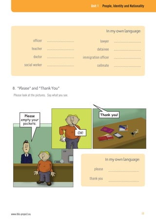 Unit 1 People, Identity and Nationality
lawyer ……………………
detainee ……………………
immigration officer ……………………
cellmate ……………………
officer ……………………
teacher ……………………
doctor ……………………
social worker ……………………
Please look at the pictures. Say what you see.
………………………
………………………
please
thank you
empty your
pockets.
OK!
www.lbb-project.eu 11
 