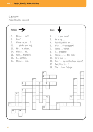 Unit 1 People, Identity and Nationality
Please fill out the crossword.
Across
3. Please … me!!
6. I don’t …
9. Where are you …?
11. … you for your help.
13. My … is Johann.
14. Please … me.
15. I am … Michalski.
16. I … German.
17. Please … here.
Down
1. … is your name?
2. He is my …
4. Your cigarettes are …
5. What … do you speak?
7. I am a … worker.
8. I … a teacher.
9. Please …-… this form.
10. Go to your …
12. Can I … my mobile phone please?
15. Everything is …!
18. She … from Portugal.
12
 